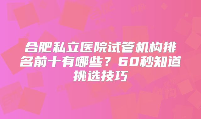 合肥私立医院试管机构排名前十有哪些？60秒知道挑选技巧