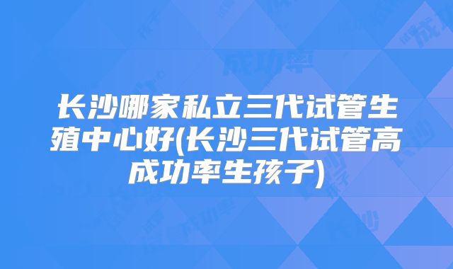 长沙哪家私立三代试管生殖中心好(长沙三代试管高成功率生孩子)