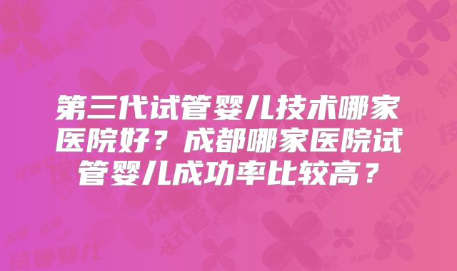 第三代试管婴儿技术哪家医院好？成都哪家医院试管婴儿成功率比较高？