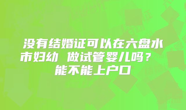 没有结婚证可以在六盘水市妇幼 做试管婴儿吗? 能不能上户口