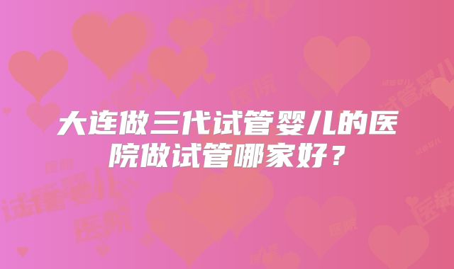 大连做三代试管婴儿的医院做试管哪家好？