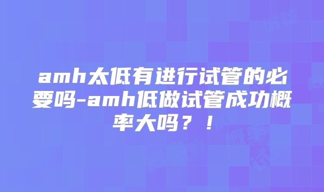 amh太低有进行试管的必要吗-amh低做试管成功概率大吗？！