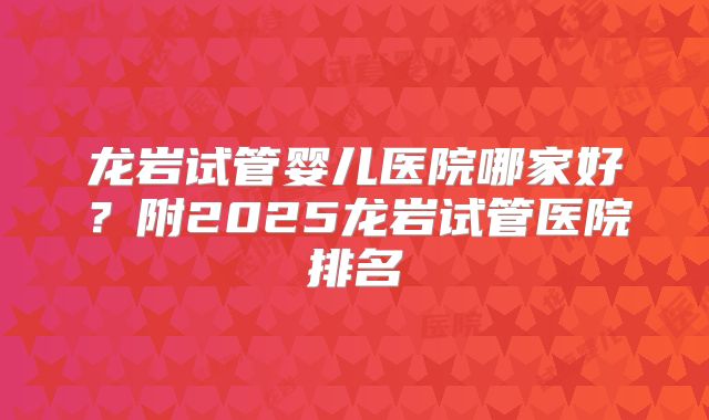龙岩试管婴儿医院哪家好?附2025龙岩试管医院排名