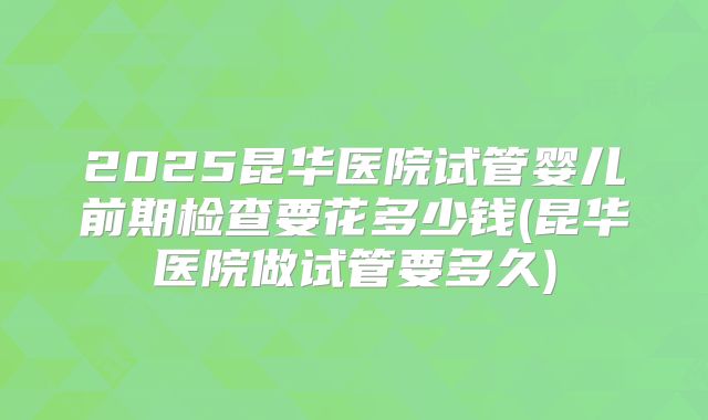 2025昆华医院试管婴儿前期检查要花多少钱(昆华医院做试管要多久)