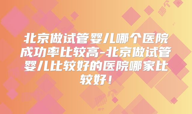 北京做试管婴儿哪个医院成功率比较高-北京做试管婴儿比较好的医院哪家比较好!