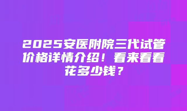 2025安医附院三代试管价格详情介绍！看来看看花多少钱？