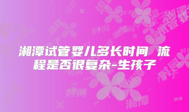 湘潭试管婴儿多长时间 流程是否很复杂-生孩子