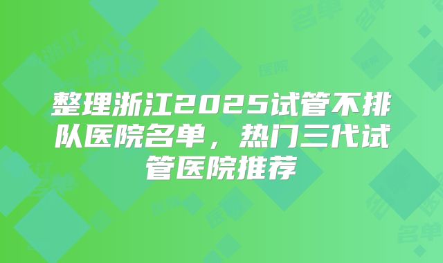整理浙江2025试管不排队医院名单，热门三代试管医院推荐