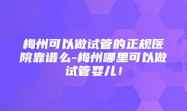 梅州可以做试管的正规医院靠谱么-梅州哪里可以做试管婴儿！