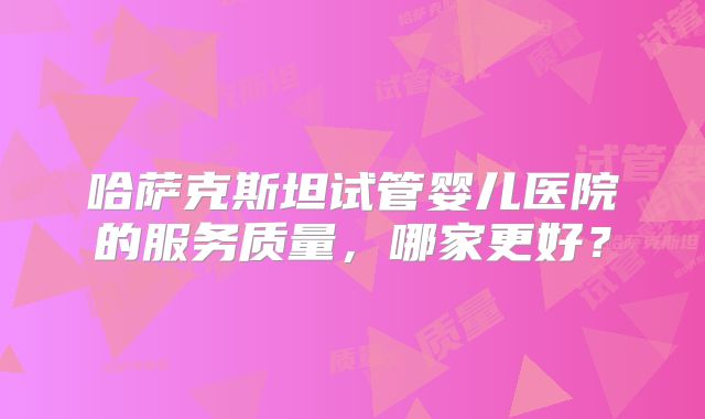哈萨克斯坦试管婴儿医院的服务质量，哪家更好？