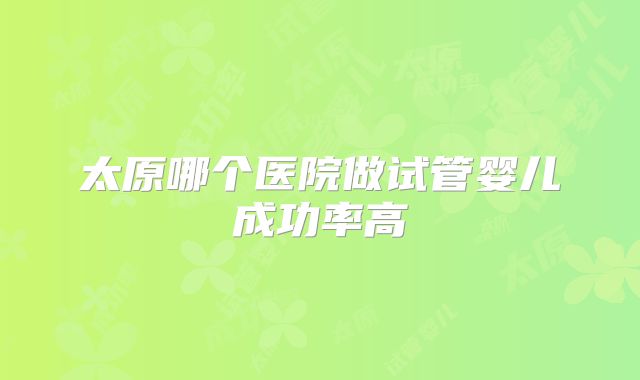 太原哪个医院做试管婴儿成功率高