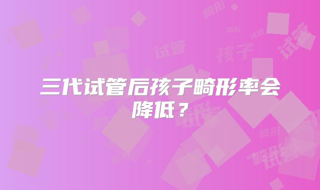 三代试管后孩子畸形率会降低?