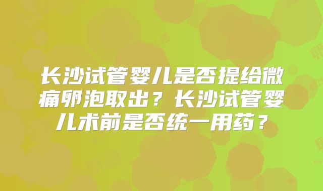 长沙试管婴儿是否提给微痛卵泡取出?长沙试管婴儿术前是否统一用药?