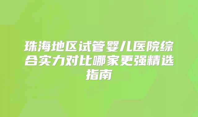 珠海地区试管婴儿医院综合实力对比哪家更强精选指南