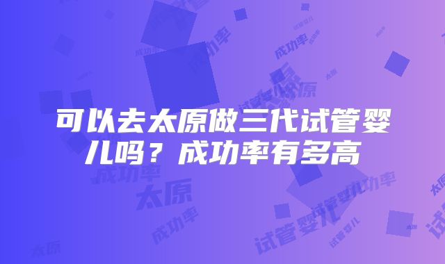 可以去太原做三代试管婴儿吗？成功率有多高