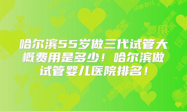 哈尔滨55岁做三代试管大概费用是多少!哈尔滨做试管婴儿医院排名!