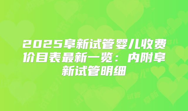 2025阜新试管婴儿收费价目表最新一览：内附阜新试管明细