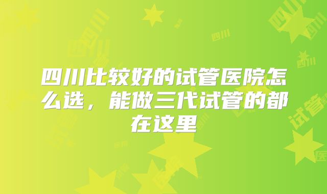 四川比较好的试管医院怎么选，能做三代试管的都在这里