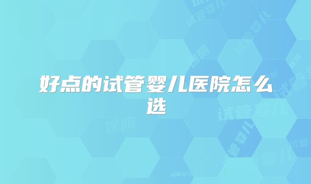好点的试管婴儿医院怎么选