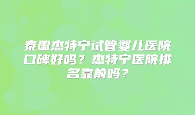 泰国杰特宁试管婴儿医院口碑好吗？杰特宁医院排名靠前吗？
