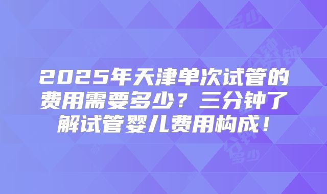 2025年天津单次试管的费用需要多少？三分钟了解试管婴儿费用构成！