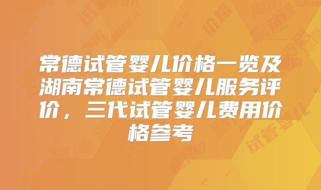 常德试管婴儿价格一览及湖南常德试管婴儿服务评价，三代试管婴儿费用价格参考