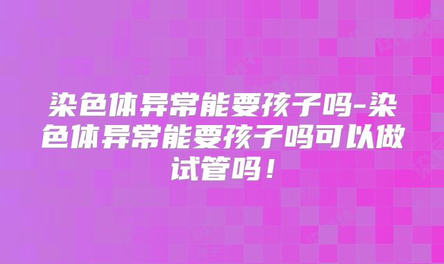 染色体异常能要孩子吗-染色体异常能要孩子吗可以做试管吗！
