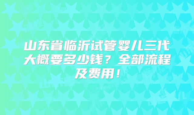 山东省临沂试管婴儿三代大概要多少钱？全部流程及费用！