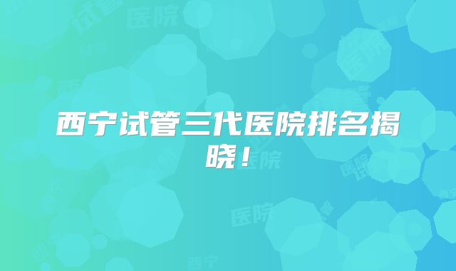 西宁试管三代医院排名揭晓！