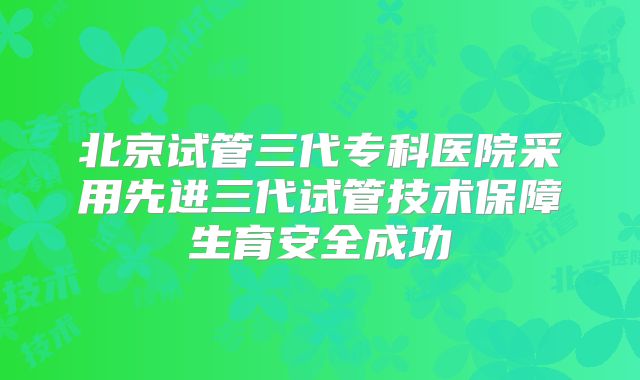 北京试管三代专科医院采用先进三代试管技术保障生育安全成功