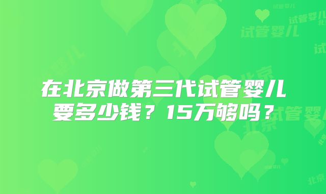 在北京做第三代试管婴儿要多少钱？15万够吗？