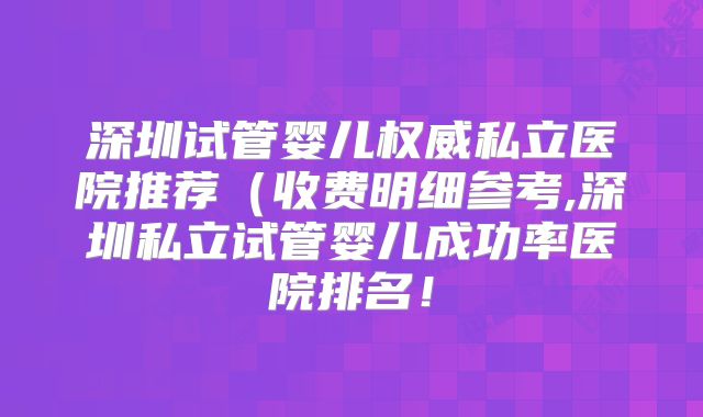 深圳试管婴儿权威私立医院推荐（收费明细参考,深圳私立试管婴儿成功率医院排名！