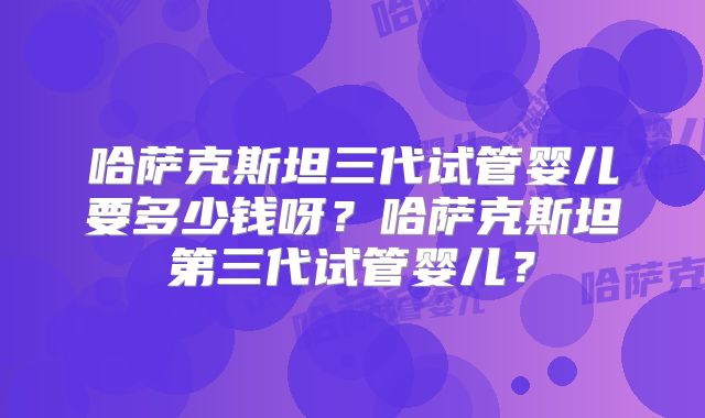 哈萨克斯坦三代试管婴儿要多少钱呀？哈萨克斯坦第三代试管婴儿？