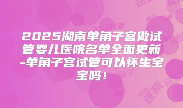 2025湖南单角子宫做试管婴儿医院名单全面更新-单角子宫试管可以怀生宝宝吗!