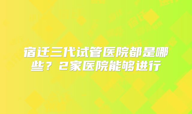 宿迁三代试管医院都是哪些？2家医院能够进行