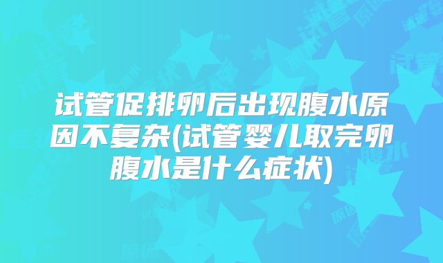 试管促排卵后出现腹水原因不复杂(试管婴儿取完卵腹水是什么症状)