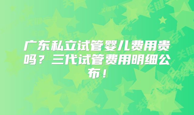 广东私立试管婴儿费用贵吗？三代试管费用明细公布！