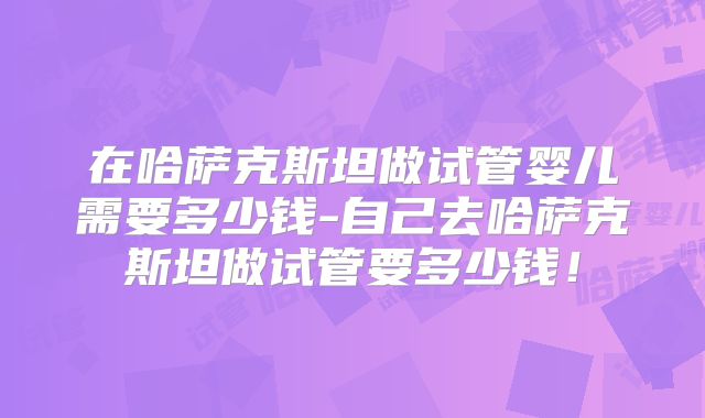 在哈萨克斯坦做试管婴儿需要多少钱-自己去哈萨克斯坦做试管要多少钱！