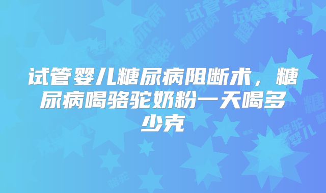 试管婴儿糖尿病阻断术,糖尿病喝骆驼奶粉一天喝多少克