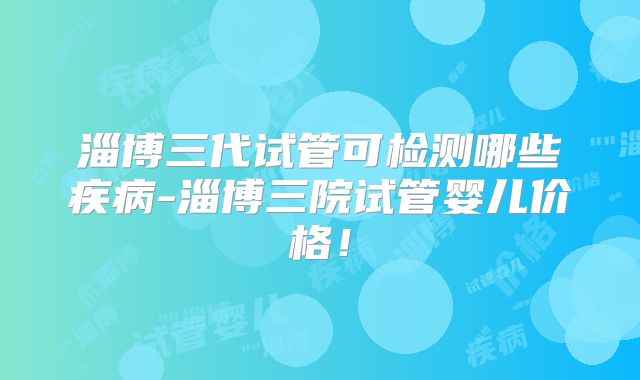 淄博三代试管可检测哪些疾病-淄博三院试管婴儿价格!