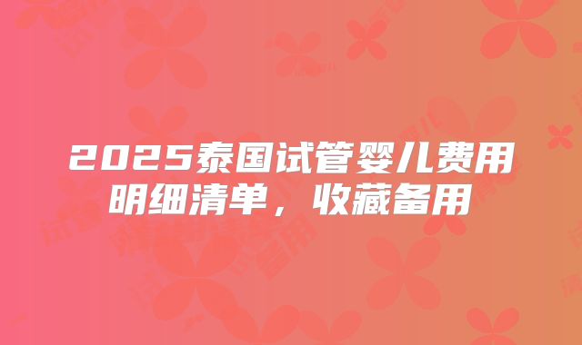 2025泰国试管婴儿费用明细清单，收藏备用