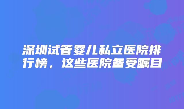 深圳试管婴儿私立医院排行榜，这些医院备受瞩目