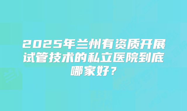 2025年兰州有资质开展试管技术的私立医院到底哪家好？