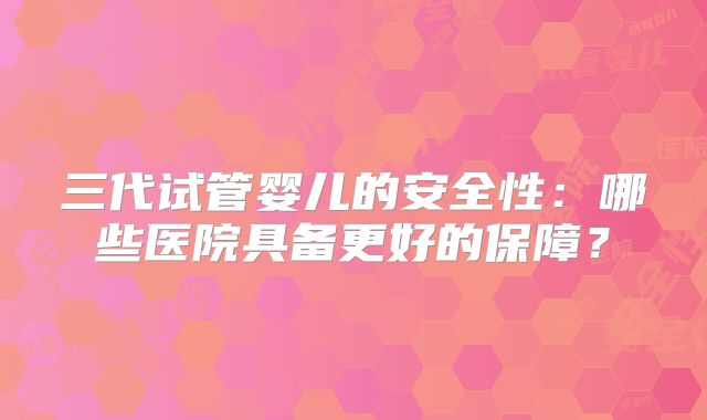 三代试管婴儿的安全性：哪些医院具备更好的保障？