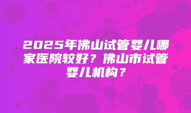 2025年佛山试管婴儿哪家医院较好？佛山市试管婴儿机构？