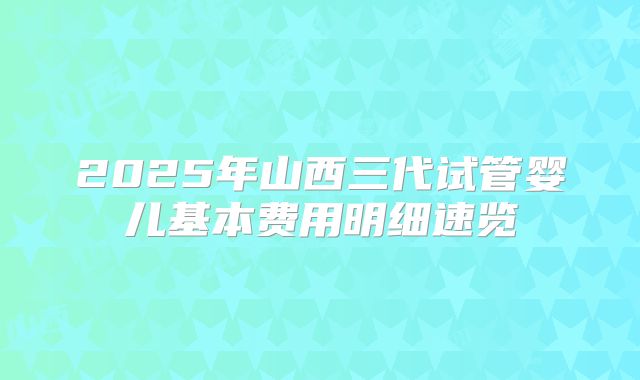 2025年山西三代试管婴儿基本费用明细速览