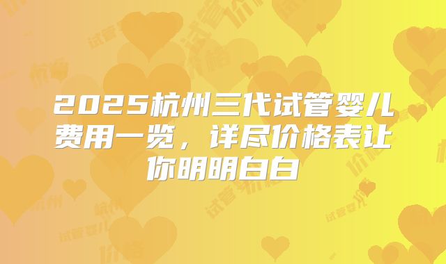 2025杭州三代试管婴儿费用一览，详尽价格表让你明明白白