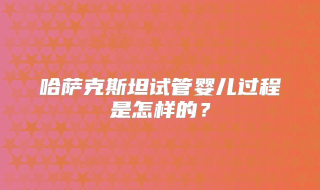 哈萨克斯坦试管婴儿过程是怎样的?