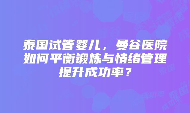 泰国试管婴儿,曼谷医院如何平衡锻炼与情绪管理提升成功率?