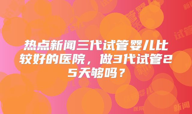 热点新闻三代试管婴儿比较好的医院，做3代试管25天够吗？